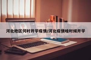 河北地区何时开学疫情/河北疫情啥时候开学
