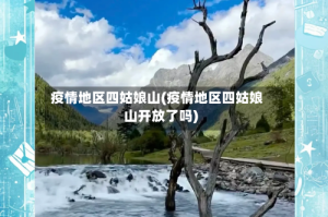 疫情地区四姑娘山(疫情地区四姑娘山开放了吗)