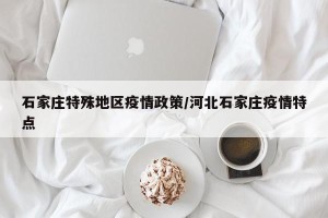 石家庄特殊地区疫情政策/河北石家庄疫情特点