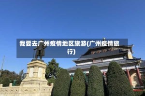 我要去广州疫情地区旅游(广州疫情旅行)