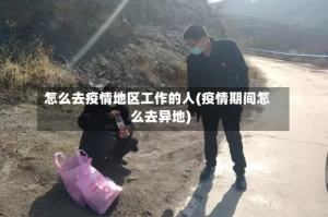 怎么去疫情地区工作的人(疫情期间怎么去异地)