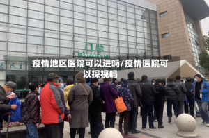 疫情地区医院可以进吗/疫情医院可以探视吗