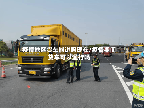 疫情地区货车能进吗现在/疫情期间货车可以通行吗-第2张图片